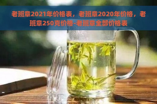 老班章2021年价格表，老班章2020年价格，老班章250克价格-老班章全部价格表