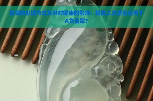 翡翠的处理方式及其对健康的影响：辐照工艺是否应用于A货翡翠？