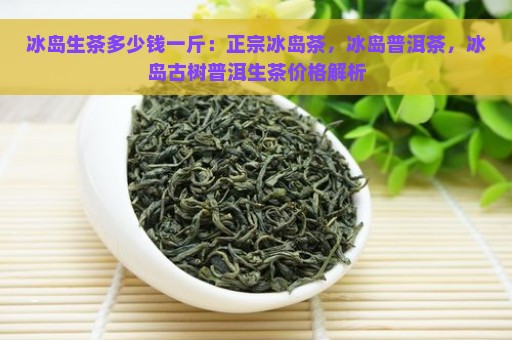 冰岛生茶多少钱一斤：正宗冰岛茶，冰岛普洱茶，冰岛古树普洱生茶价格解析