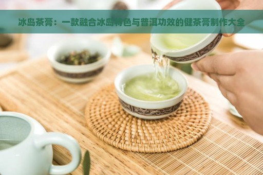 冰岛茶膏：一款融合冰岛特色与普洱功效的健茶膏制作大全