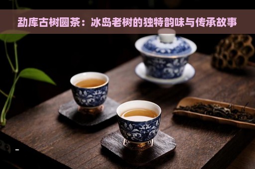 勐库古树圆茶：冰岛老树的独特韵味与传承故事