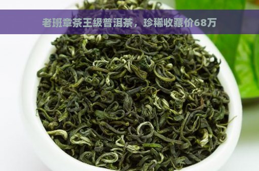 老班章茶王级普洱茶，珍稀收藏价68万