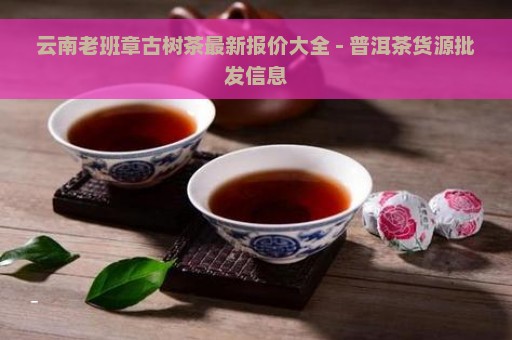 云南老班章古树茶最新报价大全 - 普洱茶货源批发信息