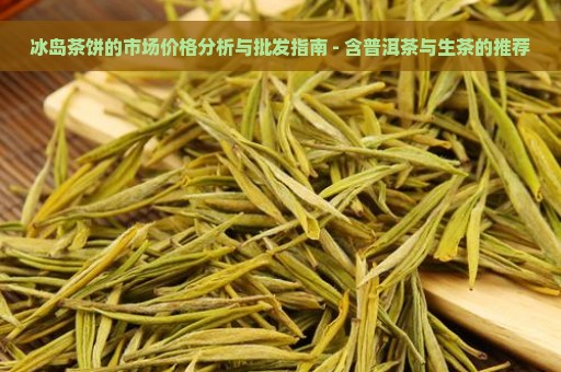 冰岛茶饼的市场价格分析与批发指南 - 含普洱茶与生茶的推荐