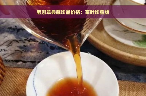 老班章典藏珍品价格：茶叶珍藏版