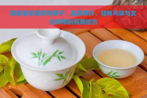 探索老班章茶叶铺子：品质茶叶、独特风味与文化传承的完美结合