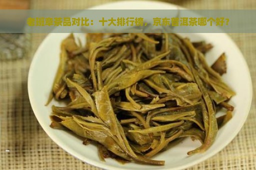 老班章茶品对比：十大排行榜，京东普洱茶哪个好？