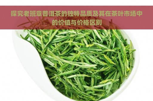 探究老班章普洱茶的独特品质及其在茶叶市场中的价值与价格区别