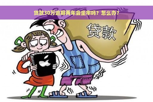 贷款30万逾期两年会坐牢吗？怎么办？