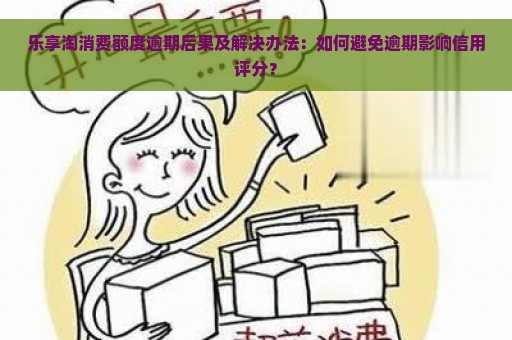 乐享淘消费额度逾期后果及解决办法：如何避免逾期影响信用评分？