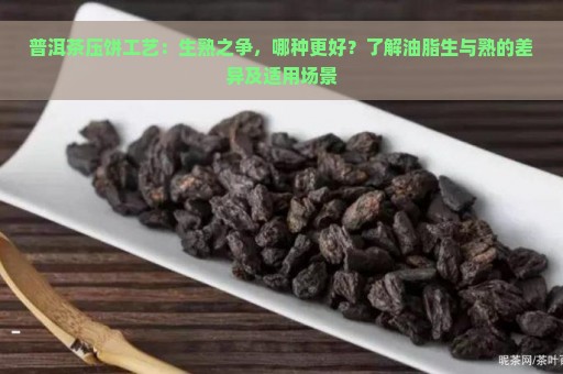 普洱茶压饼工艺：生熟之争，哪种更好？了解油脂生与熟的差异及适用场景