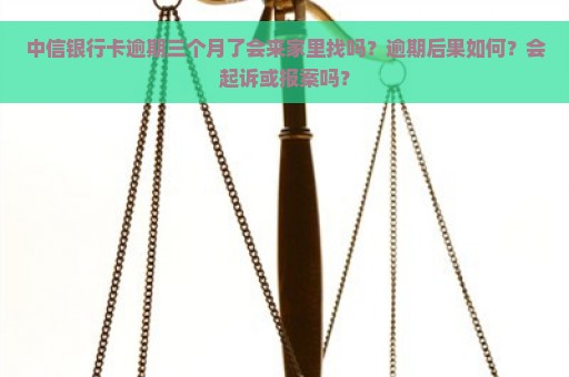 中信银行卡逾期三个月了会来家里找吗？逾期后果如何？会起诉或报案吗？