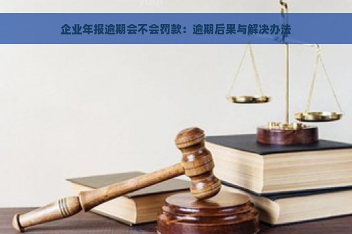 企业年报逾期会不会罚款：逾期后果与解决办法