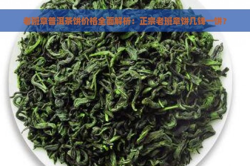 老班章普洱茶饼价格全面解析：正宗老班章饼几钱一饼？