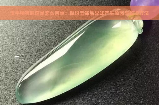 玉手镯有味道是怎么回事：探讨玉饰品异味产生原因与解决方法