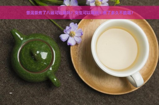 普洱茶煮了八遍可以喝吗？女生可以喝吗？煮了多久不能喝？