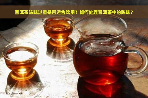 普洱茶陈味过重是否适合饮用？如何处理普洱茶中的陈味？