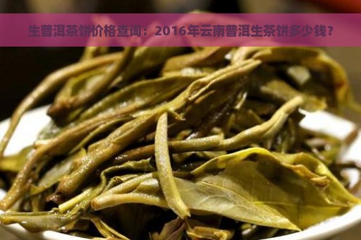 生普洱茶饼价格查询：2016年云南普洱生茶饼多少钱？