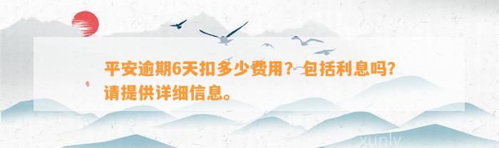 平安逾期6天扣多少费用？包括利息吗？请提供详细信息。