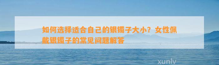 怎样选择适合本人的银镯子大小？女性佩戴银镯子的常见疑问解答