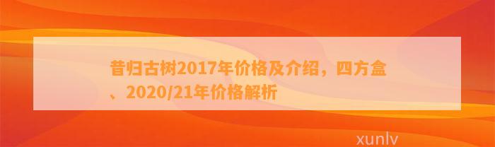 昔归古树2017年价格及介绍，四方盒、2020/21年价格解析