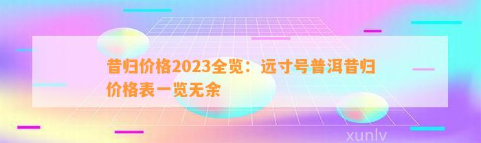 昔归价格2023全览：远寸号普洱昔归价格表一览无余