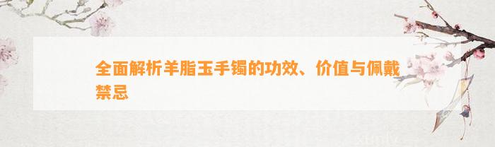 全面解析羊脂玉手镯的功效、价值与佩戴禁忌