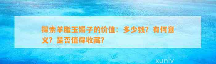 探索羊脂玉镯子的价值：多少钱？有何意义？是不是值得收藏？