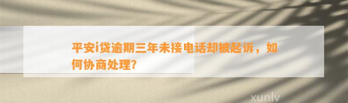 平安i贷逾期三年未接电话却被起诉，如何协商处理？