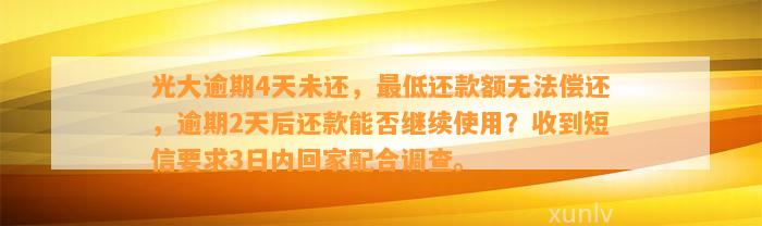 光大逾期4天未还，最低还款额无法偿还，逾期2天后还款能否继续使用？收到短信要求3日内回家配合调查。