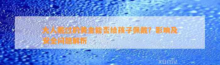 大人戴过的黄金能否给孩子佩戴？作用及安全疑问解析