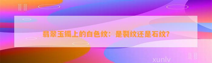 翡翠玉镯上的白色纹：是裂纹还是石纹？