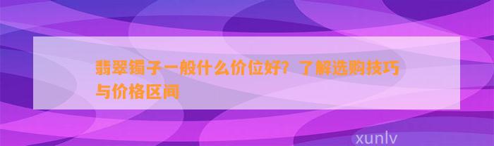 翡翠镯子一般什么价位好？了解选购技巧与价格区间