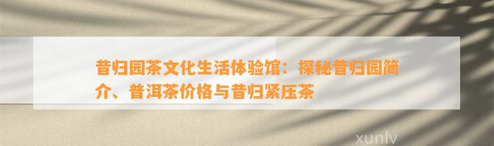 昔归园茶文化生活体验馆：探秘昔归园简介、普洱茶价格与昔归紧压茶