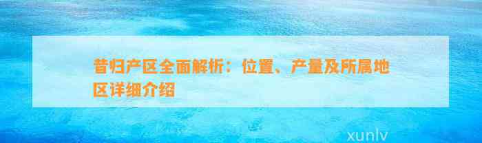 昔归产区全面解析：位置、产量及所属地区详细介绍