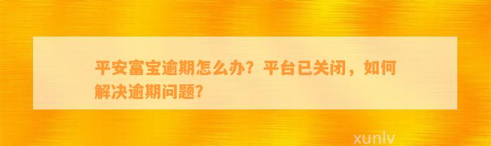 平安富宝逾期怎么办？平台已关闭，怎样解决逾期疑问？