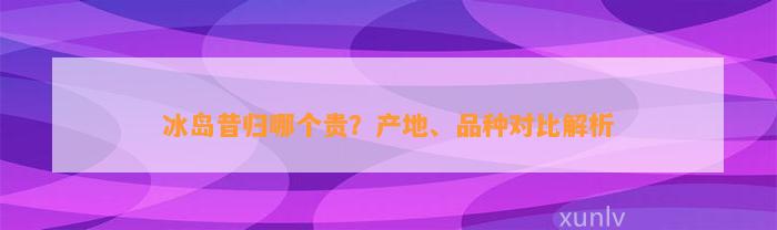 冰岛昔归哪个贵？产地、品种对比解析