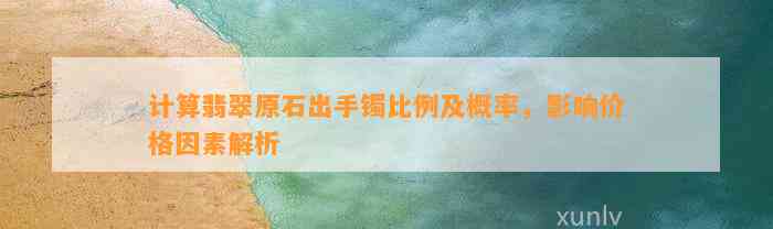 计算翡翠原石出手镯比例及概率，作用价格因素解析