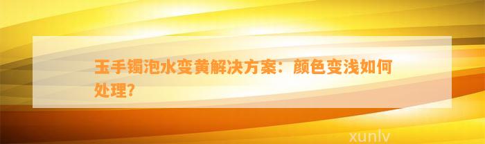 玉手镯泡水变黄解决方案：颜色变浅如何处理？