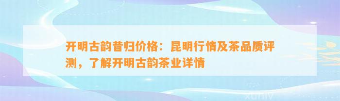 开明古韵昔归价格：昆明行情及茶品质评测，熟悉开明古韵茶业详情