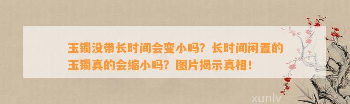 玉镯没带长时间会变小吗？长时间闲置的玉镯真的会缩小吗？图片揭示真相！