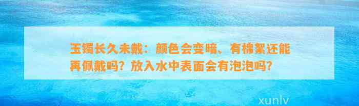 玉镯长久未戴：颜色会变暗、有棉絮还能再佩戴吗？放入水中表面会有泡泡吗？