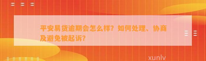 平安易货逾期会怎么样？如何处理、协商及避免被起诉？