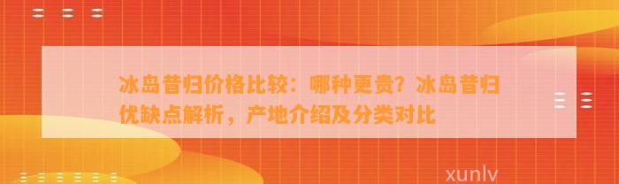 冰岛昔归价格比较：哪种更贵？冰岛昔归优缺点解析，产地介绍及分类对比