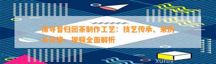 探寻昔归团茶制作工艺：技艺传承、来历与价格，视频全面解析