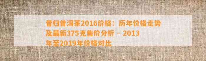 昔归普洱茶2016价格：历年价格走势及最新375克售价分析 - 2013年至2019年价格对比