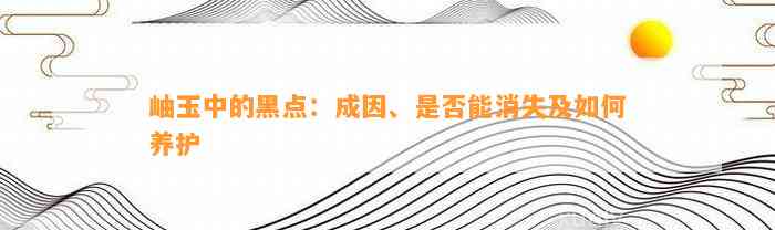 岫玉中的黑点：成因、是不是能消失及怎样养护