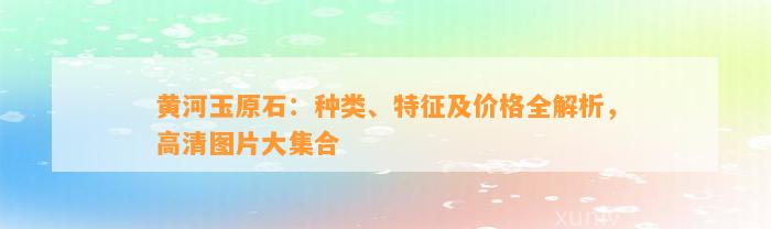 黄河玉原石：种类、特征及价格全解析，高清图片大集合