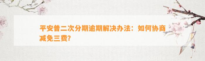 平安普二次分期逾期解决办法：如何协商减免三费？