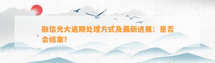 融信光大逾期解决方法及最新进展：是不是会结案？